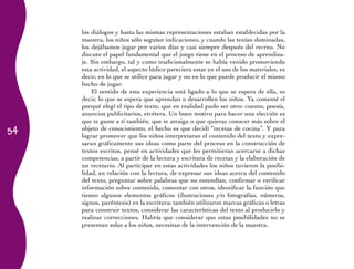 los diálogos y hasta las mismas representaciones estaban establecidas por la
     maestra, los niños sólo seguían indicaciones, y cuando las tenían dominadas,
     los dejábamos jugar por varios días y casi siempre después del recreo. No
     discuto el papel fundamental que el juego tiene en el proceso de aprendiza-
     je. Sin embargo, tal y como tradicionalmente se había venido promoviendo
     esta actividad, el aspecto lúdico pareciera estar en el uso de los materiales, es
     decir, en lo que se utilice para jugar y no en lo que puede producir el mismo
     hecho de jugar.
         El sentido de esta experiencia está ligado a lo que se espera de ella, es
     decir, lo que se espera que aprendan o desarrollen los niños. Ya comenté el
     porqué elegí el tipo de texto, que en realidad pudo ser otro: cuento, poesía,
     anuncios publicitarios, etcétera. Un buen motivo para hacer una elección es
     que te guste a ti también, que te atraiga o que quieras conocer más sobre el
54   objeto de conocimiento, el hecho es que decidí “recetas de cocina”. Y para
     lograr promover que los niños interpretaran el contenido del texto y expre-
     saran gráficamente sus ideas como parte del proceso en la construcción de
     textos escritos, pensé en actividades que les permitieran acercarse a dichas
     competencias, a partir de la lectura y escritura de recetas y la elaboración de
     un recetario. Al participar en estas actividades los niños tuvieron la posibi-
     lidad, en relación con la lectura, de expresar sus ideas acerca del contenido
     del texto, preguntar sobre palabras que no entendían, confirmar o verificar
     información sobre contenido, comentar con otros, identificar la función que
     tienen algunos elementos gráficos (ilustraciones y/o fotografías, números,
     signos, paréntesis) en la escritura; también utilizaron marcas gráficas o letras
     para construir textos, considerar las características del texto al producirlo y
     realizar correcciones. Habría que considerar que estas posibilidades no se
     presentan solas a los niños, necesitan de la intervención de la maestra.
 