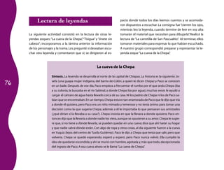 Lectura de leyendas                                             pacio donde todos los días leemos cuentos y se acomoda­
                                                                           ron dispuestos a escuchar. La consigna fue “cierren los ojos,
                                                                           mientras leo la leyenda, cuando termine de leer en voz alta
     La siguiente actividad consistió en la lectura de otras le­           tomarán el material que necesiten para dibujarla” Realicé la
                                                                                                                              .
     yendas zoques: “La cueva de la Chepa”“Tisigua” y “Jinete sin
                                            ,                              lectura de “La carretilla de San Pascualito” Al terminar, ellos
                                                                                                                      .
     cabeza”; incorporamos a la lámina anterior la información             tomaron materiales para expresar lo que habían escuchado.
     de los personajes y la trama. Les pregunté si deseaban escu­          A nuestro grupo correspondió preparar y representar la le­
     char otra leyenda y comentaron que sí; se dirigieron al es­           yenda zoque “La cueva de la Chepa”   .



                                                        La cueva de la Chepa

                     Síntesis. La leyenda se desarrolla al norte de la capital de Chiapas. La historia es la siguiente: Jo­

76
                     sefa (una guapa mujer indígena, del barrio de Colón, a quien le dicen Chepa) y Paco se conocen
                     en un baile. Después de ese día, Paco empieza a frecuentar el rumbo por el que anda Chepa (iba
                     a su colonia, la buscaba en el río Sabinal, a donde Chepa iba por agua); muchas veces le ayudó a
                     cargar el cántaro de agua hasta llevarlo cerca de su casa. Ni los padres de Chepa ni los de Paco sa­
                     bían que se encontraban. En un tiempo, Chepa estuvo tan enamorada de Paco que le dijo que iría
                     a donde él quisiera, pero Paco era un niño mimado y temeroso y no tenía ánimo para tomar una
                     decisión como la que sugería Chepa; además a él le importaba lo que pensaran sus amistades
                     (¿qué dirían si la llevaba a su casa?). Chepa insistía en que la llevara a donde quisiera; Paco en­
                     tonces dijo que la llevaría a donde nadie los viera, aunque se opusieran a su amor. Chepa le sugie­
                     re que, si no tiene a dónde llevarla, se pueden quedar en una cueva; dice que ahí harán su hogar
                     y que nadie sabrá dónde están. Con algo de ropa y otras cosas, al día siguiente fueron a la cueva
                     en Yuquiz (lejos del centro de Tuxtla Gutiérrez). Paco le dijo a Chepa que tenía que salir, pero que
                     volvería. Chepa se quedó esperando; esperó y esperó, pero Paco nunca volvió. Ella cumplió la
                     idea de quedarse escondida; y ahí se murió con hambre, agotada y, más que todo, decepcionada
                     del ingrato de Paco. A esa cueva ahora se le llama “La cueva de Chepa”   .
 