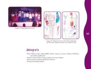 Imagen 11. Despedida de los actores



                                                                                                                 83


                                                     Imagen 12. Dibujos de la cueva de la Chepa elaborados
                                                     por dos niñas, después de asistir con sus padres al sitio




                     Bibliografía

                     Martí, Mónica y Sanz, Isabel (2002), Sombras, chinescas y máscaras, México, SEP/Parra-
                           món (Libros del Rincón).
                     Pineda V., César (1976), Cuentos y leyendas de la costa de Chiapas.
                     Diccionario Larousse/Libros del Rincón. Primaria
                     Diccionario Enciclopédico Quillet
 