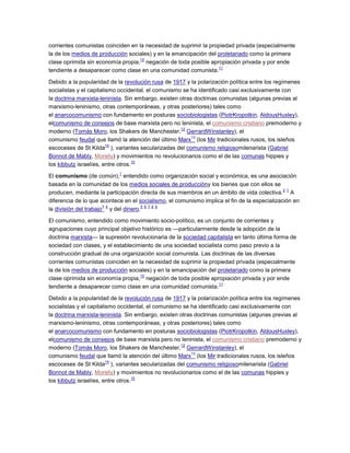 corrientes comunistas coinciden en la necesidad de suprimir la propiedad privada (especialmente
la de los medios de producción sociales) y en la emancipación del proletariado como la primera
clase oprimida sin economía propia,
10
negación de toda posible apropiación privada y por ende
tendiente a desaparecer como clase en una comunidad comunista.
11
Debido a la popularidad de la revolución rusa de 1917 y la polarización política entre los regímenes
socialistas y el capitalismo occidental, el comunismo se ha identificado casi exclusivamente con
la doctrina marxista-leninista. Sin embargo, existen otras doctrinas comunistas (algunas previas al
marxismo-leninismo, otras contemporáneas, y otras posteriores) tales como
el anarcocomunismo con fundamento en posturas sociobiologistas (PiotrKropotkin, AldousHuxley),
elcomunismo de consejos de base marxista pero no leninista, el comunismo cristiano premoderno y
moderno (Tomás Moro, los Shakers de Manchester,
12
GerrardWinstanley), el
comunismo feudal que llamó la atención del último Marx
13
(los Mir tradicionales rusos, los isleños
escoceses de St Kilda
14
), variantes secularizadas del comunismo religiosomilenarista (Gabriel
Bonnot de Mably, Morelly) y movimientos no revolucionarios como el de las comunas hippies y
los kibbutz israelíes, entre otros.
15
El comunismo (de común),
1
entendido como organización social y económica, es una asociación
basada en la comunidad de los medios sociales de produccióny los bienes que con ellos se
producen, mediante la participación directa de sus miembros en un ámbito de vida colectiva.
2 1
A
diferencia de lo que acontece en el socialismo, el comunismo implica el fin de la especialización en
la división del trabajo
3 4
y del dinero.
5 6 7 8 9
El comunismo, entendido como movimiento socio-político, es un conjunto de corrientes y
agrupaciones cuyo principal objetivo histórico es —particularmente desde la adopción de la
doctrina marxista— la supresión revolucionaria de la sociedad capitalista en tanto última forma de
sociedad con clases, y el establecimiento de una sociedad socialista como paso previo a la
construcción gradual de una organización social comunista. Las doctrinas de las diversas
corrientes comunistas coinciden en la necesidad de suprimir la propiedad privada (especialmente
la de los medios de producción sociales) y en la emancipación del proletariado como la primera
clase oprimida sin economía propia,
10
negación de toda posible apropiación privada y por ende
tendiente a desaparecer como clase en una comunidad comunista.
11
Debido a la popularidad de la revolución rusa de 1917 y la polarización política entre los regímenes
socialistas y el capitalismo occidental, el comunismo se ha identificado casi exclusivamente con
la doctrina marxista-leninista. Sin embargo, existen otras doctrinas comunistas (algunas previas al
marxismo-leninismo, otras contemporáneas, y otras posteriores) tales como
el anarcocomunismo con fundamento en posturas sociobiologistas (PiotrKropotkin, AldousHuxley),
elcomunismo de consejos de base marxista pero no leninista, el comunismo cristiano premoderno y
moderno (Tomás Moro, los Shakers de Manchester,
12
GerrardWinstanley), el
comunismo feudal que llamó la atención del último Marx
13
(los Mir tradicionales rusos, los isleños
escoceses de St Kilda
14
), variantes secularizadas del comunismo religiosomilenarista (Gabriel
Bonnot de Mably, Morelly) y movimientos no revolucionarios como el de las comunas hippies y
los kibbutz israelíes, entre otros.
15
 