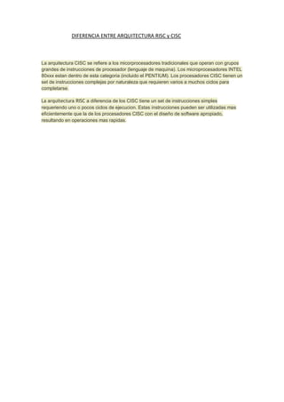 DIFERENCIA ENTRE ARQUITECTURA RISC y CISC

La arquitectura CISC se refiere a los micorprocesadores tradicionales que operan con grupos
grandes de instrucciones de procesador (lenguaje de maquina). Los microprocesadores INTEL
80xxx estan dentro de esta categoria (incluido el PENTIUM). Los procesadores CISC tienen un
set de instrucciones complejas por naturaleza que requieren varios a muchos ciclos para
completarse.
La arquitectura RISC a diferencia de los CISC tiene un set de instrucciones simples
requeriendo uno o pocos ciclos de ejecucion. Estas instrucciones pueden ser utilizadas mas
eficientemente que la de los procesadores CISC con el diseño de software apropiado,
resultando en operaciones mas rapidas.

 