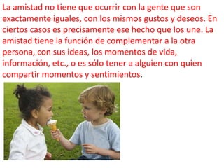 La amistad no tiene que ocurrir con la gente que son
exactamente iguales, con los mismos gustos y deseos. En
ciertos casos es precisamente ese hecho que los une. La
amistad tiene la función de complementar a la otra
persona, con sus ideas, los momentos de vida,
información, etc., o es sólo tener a alguien con quien
compartir momentos y sentimientos.

 