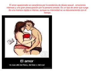 El amor apasionado se caracteriza por la existencia de deseo sexual , emociones
intensas y una gran preocupación por la persona amada. Es un tipo de amor que surge
de una manera rápida e intensa, aunque su intensidad se va desvaneciendo con el
tiempo.

 