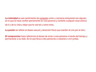 La intimidad es ese sentimiento de conexión unión y cercanía emocional con alguien,
es lo que te hace confiar plenamente en una persona y contarle cualquier cosa acerca
de ti y de tu vida y dejar que te vea tal y como eres

.

La pasión se refiere al deseo sexual y atracción física que sienten el uno por el otro

.

El compromiso hace referencia al deseo de amar a esa persona a través del tiempo y
permanecer a su lado. Es lo que lleva a dos personas a casarse o vivir juntas.

 