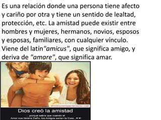 Es una relación donde una persona tiene afecto
y cariño por otra y tiene un sentido de lealtad,
protección, etc. La amistad puede existir entre
hombres y mujeres, hermanos, novios, esposos
y esposas, familiares, con cualquier vínculo.
Viene del latín"amicus", que significa amigo, y
deriva de "amare", que significa amar.

 