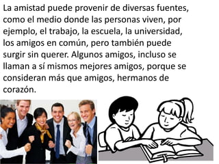La amistad puede provenir de diversas fuentes,
como el medio donde las personas viven, por
ejemplo, el trabajo, la escuela, la universidad,
los amigos en común, pero también puede
surgir sin querer. Algunos amigos, incluso se
llaman a sí mismos mejores amigos, porque se
consideran más que amigos, hermanos de
corazón.

 