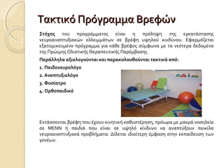 Τακτικό Πρόγραμμα Βρεφών
Στόχος του προγράμματος είναι η πρόληψη της εγκατάστασης
νευροαναπτυξιακών ελλειμμάτων σε βρέφη υψηλού κινδύνου. Εφαρμόζεται
εξατομικευμένο πρόγραμμα για κάθε βρέφος σύμφωνα με τα νεότερα δεδομένα
της Πρώιμης Ολιστικής Θεραπευτικής Παρέμβασης
Παράλληλα αξιολογούνται και παρακολουθούνται τακτικά από:
1. Παιδονευρολόγο
2. Αναπτυξιολόγο
3. Φυσίατρο
4. Ορθοπαιδικό

Εντάσσονται βρέφη που έχουν κινητική καθυστέρηση, πρόωρα με μακρά νοσηλεία
σε ΜΕΝΝ ή παιδιά που είναι σε υψηλό κίνδυνο να αναπτύξουν ποικίλα
νευροαναπτυξιακά προβλήματα. Δίδεται ιδιαίτερη έμφαση στην εκπαίδευση των
γονέων.

 