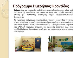 Πρόγραμμα Ημερήσιας Φροντίδας
Στόχος είναι να επιτευχθεί το βέλτιστο αναπτυξιακό όφελος μέσα από
μια ολιστική προσέγγιση της αποκατάστασης για παιδιά νηπιακής
ηλικίας με πολλαπλές αναπηρίες λόγω νευροαναπτυξιακών
διαταραχών.
Το ημερήσιο πρόγραμμα περιλαμβάνει παροχές φροντίδας (υγιεινή,
σίτιση, ασφάλεια, ιατρική εποπτεία) και δραστηριότητες κινητοποίησης
του αναπτυξιακού δυναμικού των παιδιών. Τα θεραπευτικά τμήματα
της ΕΛΕΠΑΠ παρέχουν ατομικές και ομαδικές θεραπείες ενώ έχει
προβλεφθεί και η διασφάλιση συνθηκών για την απαραίτητη ανάπαυση
των παιδιών.

 