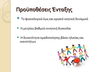 Προϋποθέσεις Ένταξης
 Το φυσιολογικό έως και οριακό νοητικό δυναμικό


Η μετρίου βαθμού κινητική δυσκολία



Η δυνατότητα ομαδοποίησης βάσει ηλικίας και
ικανοτήτων

 