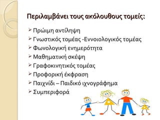 Περιλαμβάνει τους ακόλουθους τομείς:
 Πρώιμη αντίληψη
 Γνωστικός τομέας -Εννοιολογικός τομέας
 Φωνολογική ενημερότητα
 Μαθηματική σκέψη
 Γραφοκινητικός τομέας
 Προφορική έκφραση
 Παιχνίδι – Παιδικό ιχνογράφημα
 Συμπεριφορά

 