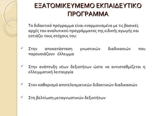 ΕΞΑΤΟΜΙΚΕΥΜΕΜΟ ΕΚΠΑΙΔΕΥΤΙΚΟ
ΠΡΟΓΡΑΜΜΑ
Το διδακτικό πρόγραμμα είναι εναρμονισμένο με τις βασικές
αρχές του αναλυτικού προγράμματος της ειδικής αγωγής και
εστιάζει τους στόχους του:


Στην
αποκατάσταση
παρουσιάζουν έλλειμμα

γνωστικών

διαδικασιών

που



Στην ανάπτυξη νέων δεξιοτήτων ώστε να αντισταθμίζεται η
ελλειμματική λειτουργία



Στον καθορισμό αποτελεσματικών διδακτικών διαδικασιών



Στη βελτίωση μεταγνωστικών δεξιοτήτων

 