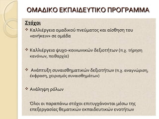 ΟΜΑΔΙΚΟ ΕΚΠΑΙΔΕΥΤΙΚΟ ΠΡΟΓΡΑΜΜΑ
Στόχοι


Καλλιέργεια ομαδικού πνεύματος και αίσθηση του
«ανήκειν» σε ομάδα



Καλλιέργεια ψυχο-κοινωνικών δεξιοτήτων (π.χ. τήρηση
κανόνων, πειθαρχία)



Ανάπτυξη συναισθηματικών δεξιοτήτων (π.χ. αναγνώριση,

έκφραση, χειρισμός συναισθημάτων)


Ανάληψη ρόλων
Όλοι οι παραπάνω στόχοι επιτυγχάνονται μέσω της
επεξεργασίας θεματικών εκπαιδευτικών ενοτήτων

 