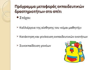 Πρόγραμμα μεταφοράς εκπαιδευτικών
δραστηριοτήτων στο σπίτι
Στόχοι:


Καλλιέργεια της αίσθησης του «είμαι μαθητής»



Κατάκτηση και γενίκευση εκπαιδευτικών ενοτήτων



Συνεκπαίδευση γονέων

 