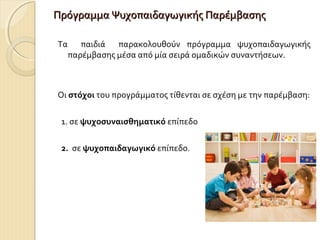 Πρόγραμμα Ψυχοπαιδαγωγικής Παρέμβασης
Τα παιδιά παρακολουθούν πρόγραμμα ψυχοπαιδαγωγικής
παρέμβασης μέσα από μία σειρά ομαδικών συναντήσεων.

Οι στόχοι του προγράμματος τίθενται σε σχέση με την παρέμβαση:
1. σε ψυχοσυναισθηματικό επίπεδο
2. σε ψυχοπαιδαγωγικό επίπεδο.

 