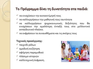 Το Πρόγραμμα δίνει τη δυνατότητα στα παιδιά:






να ενισχύσουν την αυτοεκτίμησή τους
να καλλιεργήσουν την μαθητική τους ταυτότητα
να καλλιεργήσουν ψυχοκοινωνικές δεξιότητες που θα
ενισχύσουν την ομαλότερη ένταξή τους στο μελλοντικό
εκπαιδευτικό πλαίσιο.
να εκφράσουν τα συναισθήματα και τις σκέψεις τους

Τεχνικές προσέγγισης:
 παιχνίδι ρόλων
 ομαδική συζήτηση
 αφήγηση παραμυθιού
 πλάσιμο ιστοριών
 καλλιτεχνική έκφραση.

 