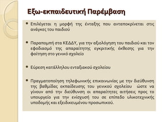 Εξω-εκπαιδευτική Παρέμβαση


Επιλέγεται η μορφή της ένταξης που ανταποκρίνεται στις
ανάγκες του παιδιού



Παραπομπή στα ΚΕΔΔΥ, για την αξιολόγηση του παιδιού και τον
εφοδιασμό της απαραίτητης εγκριτικής έκθεσης για την
φοίτηση στο γενικό σχολείο



Εύρεση κατάλληλου ενταξιακού σχολείου



Πραγματοποίηση τηλεφωνικής επικοινωνίας με την διεύθυνση
της βαθμίδας εκπαίδευσης του γενικού σχολείου ώστε να
γίνουν από την διεύθυνση οι απαραίτητες αιτήσεις προς το
υπουργείο για την ενίσχυσή του σε επίπεδο υλικοτεχνικής
υποδομής και εξειδικευμένου προσωπικού.

 
