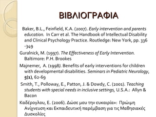 ΒΙΒΛΙΟΓΡΑΦΙΑ
Baker, B.L., Feinfield, K.A. (2007). Early intervention and parents
education. In Carr et al. The Handbook of Intellectual Disability
and Clinical Psychology Practice. Routledge: New York, pp. 336
-349
Guralnick, M. (1997). The Effectiveness of Early Intervention.
Baltimore: P.H. Brookes
Majnemer, A. (1998). Benefits of early interventions for children
with developmental disabilities. Seminars in Pediatric Neurology,
5(1), 62-69
Smith, T., Polloway, E., Patton, J. & Dowdy, C. (2001). Teaching
students with special needs in inclusive settings, U.S.A.: Allyn &
Bacon
Καδέρογλου, Ε. (2006). Δώσε μου την ευκαιρία»: Πρώιμη
Ανίχνευση και Εκπαιδευτική παρέμβαση για τις Μαθησιακές
Δυσκολίες

 
