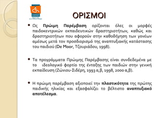 ΟΡΙΣΜΟΙ


Ως Πρώιμη Παρέμβαση ορίζονται όλες οι μορφές
παιδοκεντρικών εκπαιδευτικών δραστηριοτήτων, καθώς και
δραστηριοτήτων που αφορούν στην καθοδήγηση των γονέων
αμέσως μετά τον προσδιορισμό της αναπτυξιακής κατάστασης
του παιδιού (De Moor, Τζουριάδου, 1998).



Τα προγράμματα Πρώιμης Παρέμβασης είναι συνδεδεμένα με
το ιδεολογικό φορτίο της ένταξης των παιδιών στην γενική
εκπαίδευση (Ζώνιου-Σιδέρη, 1993 α,β, 1998, 2000 α,β).



Η πρώιμη παρέμβαση αξιοποιεί την πλαστικότητα της πρώτης
παιδικής ηλικίας και εξασφαλίζει το βέλτιστο αναπτυξιακό
αποτέλεσμα.

 
