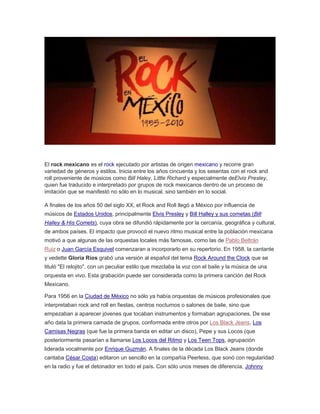 El rock mexicano es el rock ejecutado por artistas de origen mexicano y recorre gran
variedad de géneros y estilos. Inicia entre los años cincuenta y los sesentas con el rock and
roll proveniente de músicos como Bill Haley, Little Richard y especialmente deElvis Presley,
quien fue traducido e interpretado por grupos de rock mexicanos dentro de un proceso de
imitación que se manifestó no sólo en lo musical, sino también en lo social.
A finales de los años 50 del siglo XX, el Rock and Roll llegó a México por influencia de
músicos de Estados Unidos, principalmente Elvis Presley y Bill Halley y sus cometas (Bill
Halley & His Comets), cuya obra se difundió rápidamente por la cercanía, geográfica y cultural,
de ambos países. El impacto que provocó el nuevo ritmo musical entre la población mexicana
motivó a que algunas de las orquestas locales más famosas, como las de Pablo Beltrán
Ruiz o Juan García Esquivel comenzaran a incorporarlo en su repertorio. En 1958, la cantante
y vedette Gloria Ríos grabó una versión al español del tema Rock Around the Clock que se
tituló "El relojito", con un peculiar estilo que mezclaba la voz con el baile y la música de una
orquesta en vivo. Esta grabación puede ser considerada como la primera canción del Rock
Mexicano.
Para 1956 en la Ciudad de México no sólo ya había orquestas de músicos profesionales que
interpretaban rock and roll en fiestas, centros nocturnos o salones de baile, sino que
empezaban a aparecer jóvenes que tocaban instrumentos y formaban agrupaciones. De ese
año data la primera camada de grupos, conformada entre otros por Los Black Jeans, Los
Camisas Negras (que fue la primera banda en editar un disco), Pepe y sus Locos (que
posteriormente pasarían a llamarse Los Locos del Ritmo y Los Teen Tops, agrupación
liderada vocalmente por Enrique Guzmán. A finales de la década Los Black Jeans (donde
cantaba César Costa) editaron un sencillo en la compañía Peerless, que sonó con regularidad
en la radio y fue el detonador en todo el país. Con sólo unos meses de diferencia, Johnny
 