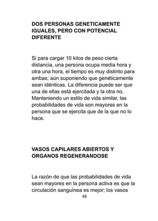 DOS PERSONAS GENETICAMENTE 
IGUALES, PERO CON POTENCIAL 
DIFERENTE 
Si para cargar 10 kilos de peso cierta 
distancia, una persona ocupa media hora y 
otra una hora, el tiempo es muy distinto para 
ambas; aún suponiendo que genéticamente 
sean idénticas. La diferencia puede ser que 
una de ellas está ejercitada y la otra no. 
Manteniendo un estilo de vida similar, las 
probabilidades de vida son mayores en la 
persona que se ejercita que de la que no lo 
hace. 
VASOS CAPILARES ABIERTOS Y 
ORGANOS REGENERANDOSE 
La razón de que las probabilidades de vida 
sean mayores en la persona activa es que la 
circulación sanguínea es mejor; los vasos 
48 
 