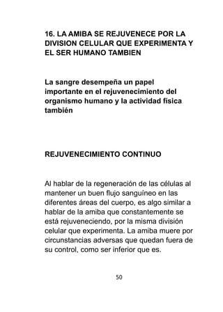 16. LA AMIBA SE REJUVENECE POR LA 
DIVISION CELULAR QUE EXPERIMENTA Y 
EL SER HUMANO TAMBIEN 
La sangre desempeña un papel 
importante en el rejuvenecimiento del 
organismo humano y la actividad física 
también 
REJUVENECIMIENTO CONTINUO 
Al hablar de la regeneración de las células al 
mantener un buen flujo sanguíneo en las 
diferentes áreas del cuerpo, es algo similar a 
hablar de la amiba que constantemente se 
está rejuveneciendo, por la misma división 
celular que experimenta. La amiba muere por 
circunstancias adversas que quedan fuera de 
su control, como ser inferior que es. 
50 
 