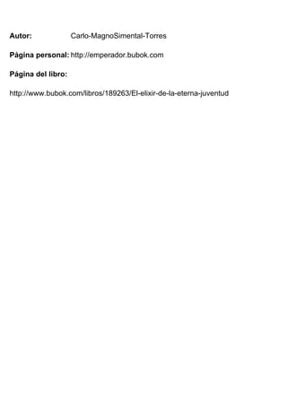 Autor: 
Página personal: 
Página del libro: 
Carlo-MagnoSimental-Torres 
http://emperador.bubok.com 
http://www.bubok.com/libros/189263/El-elixir-de-la-eterna-juventud 
 