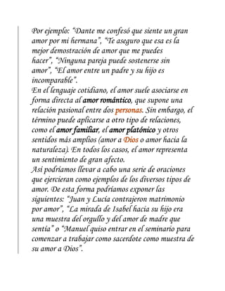 Por ejemplo: “Dante me confesó que siente un gran
amor por mi hermana”, “Te aseguro que esa es la
mejor demostración de amor que me puedes
hacer”, “Ninguna pareja puede sostenerse sin
amor”, “El amor entre un padre y su hijo es
incomparable”.
En el lenguaje cotidiano, el amor suele asociarse en
forma directa al amor romántico, que supone una
relación pasional entre dos personas. Sin embargo, el
término puede aplicarse a otro tipo de relaciones,
como el amor familiar, el amor platónico y otros
sentidos más amplios (amor a Dios o amor hacia la
naturaleza). En todos los casos, el amor representa
un sentimiento de gran afecto.
Así podríamos llevar a cabo una serie de oraciones
que ejercieran como ejemplos de los diversos tipos de
amor. De esta forma podríamos exponer las
siguientes: “Juan y Lucía contrajeron matrimonio
por amor”, “La mirada de Isabel hacia su hijo era
una muestra del orgullo y del amor de madre que
sentía” o “Manuel quiso entrar en el seminario para
comenzar a trabajar como sacerdote como muestra de
su amor a Dios”.
 