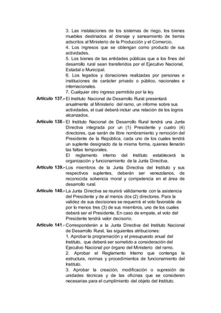 3. Las instalaciones de los sistemas de riego, los bienes
muebles destinados al drenaje y saneamiento de tierras
adscritos al Ministerio de la Producción y el Comercio.
4. Los ingresos que se obtengan como producto de sus
actividades.
5. Los bienes de las entidades públicas que a los fines del
desarrollo rural sean transferidos por el Ejecutivo Nacional,
Estadal o Municipal.
6. Los legados y donaciones realizadas por personas e
instituciones de carácter privado o público, nacionales e
internacionales.
7. Cualquier otro ingreso permitido por la ley.
Artículo 137.- El Instituto Nacional de Desarrollo Rural presentará
anualmente al Ministerio del ramo, un informe sobre sus
actividades, el cual deberá incluir una relación de los logros
alcanzados.
Artículo 138.- El Instituto Nacional de Desarrollo Rural tendrá una Junta
Directiva integrada por un (1) Presidente y cuatro (4)
directores, que serán de libre nombramiento y remoción del
Presidente de la República, cada uno de los cuales tendrá
un suplente designado de la misma forma, quienes llenarán
las faltas temporales.
El reglamento interno del Instituto establecerá la
organización y funcionamiento de la Junta Directiva.
Artículo 139.- Los miembros de la Junta Directiva del Instituto y sus
respectivos suplentes, deberán ser venezolanos, de
reconocida solvencia moral y competencia en el área de
desarrollo rural.
Artículo 140.- La Junta Directiva se reunirá válidamente con la asistencia
del Presidente y de al menos dos (2) directores. Para la
validez de sus decisiones se requerirá el voto favorable de
por lo menos tres (3) de sus miembros, uno de los cuales
deberá ser el Presidente. En caso de empate, el voto del
Presidente tendrá valor decisorio.
Artículo 141.- Corresponderán a la Junta Directiva del Instituto Nacional
de Desarrollo Rural, las siguientes atribuciones:
1. Aprobar la programación y el presupuesto anual del
Instituto, que deberá ser sometido a consideración del
Ejecutivo Nacional por órgano del Ministerio del ramo.
2. Aprobar el Reglamento Interno que contenga la
estructura, normas y procedimientos de funcionamiento del
Instituto.
3. Aprobar la creación, modificación o supresión de
unidades técnicas y de las oficinas que se consideren
necesarias para el cumplimiento del objeto del Instituto.
 