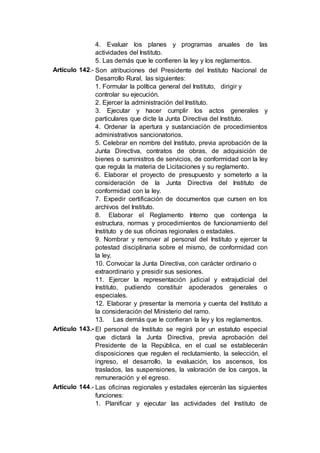 4. Evaluar los planes y programas anuales de las
actividades del Instituto.
5. Las demás que le confieren la ley y los reglamentos.
Artículo 142.- Son atribuciones del Presidente del Instituto Nacional de
Desarrollo Rural, las siguientes:
1. Formular la política general del Instituto, dirigir y
controlar su ejecución.
2. Ejercer la administración del Instituto.
3. Ejecutar y hacer cumplir los actos generales y
particulares que dicte la Junta Directiva del Instituto.
4. Ordenar la apertura y sustanciación de procedimientos
administrativos sancionatorios.
5. Celebrar en nombre del Instituto, previa aprobación de la
Junta Directiva, contratos de obras, de adquisición de
bienes o suministros de servicios, de conformidad con la ley
que regula la materia de Licitaciones y su reglamento.
6. Elaborar el proyecto de presupuesto y someterlo a la
consideración de la Junta Directiva del Instituto de
conformidad con la ley.
7. Expedir certificación de documentos que cursen en los
archivos del Instituto.
8. Elaborar el Reglamento Interno que contenga la
estructura, normas y procedimientos de funcionamiento del
Instituto y de sus oficinas regionales o estadales.
9. Nombrar y remover al personal del Instituto y ejercer la
potestad disciplinaria sobre el mismo, de conformidad con
la ley.
10. Convocar la Junta Directiva, con carácter ordinario o
extraordinario y presidir sus sesiones.
11. Ejercer la representación judicial y extrajudicial del
Instituto, pudiendo constituir apoderados generales o
especiales.
12. Elaborar y presentar la memoria y cuenta del Instituto a
la consideración del Ministerio del ramo.
13. Las demás que le confieran la ley y los reglamentos.
Artículo 143.- El personal de Instituto se regirá por un estatuto especial
que dictará la Junta Directiva, previa aprobación del
Presidente de la República, en el cual se establecerán
disposiciones que regulen el reclutamiento, la selección, el
ingreso, el desarrollo, la evaluación, los ascensos, los
traslados, las suspensiones, la valoración de los cargos, la
remuneración y el egreso.
Artículo 144.- Las oficinas regionales y estadales ejercerán las siguientes
funciones:
1. Planificar y ejecutar las actividades del Instituto de
 