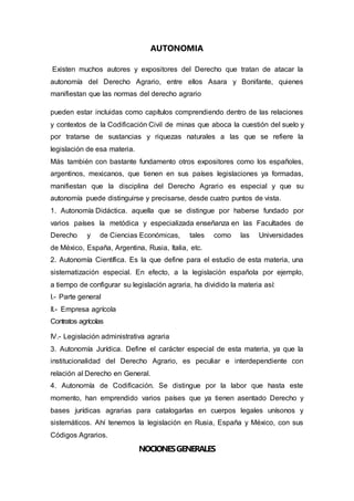 AUTONOMIA
Existen muchos autores y expositores del Derecho que tratan de atacar la
autonomía del Derecho Agrario, entre ellos Asara y Bonifante, quienes
manifiestan que las normas del derecho agrario
pueden estar incluidas como capítulos comprendiendo dentro de las relaciones
y contextos de la Codificación Civil de minas que aboca la cuestión del suelo y
por tratarse de sustancias y riquezas naturales a las que se refiere la
legislación de esa materia.
Más también con bastante fundamento otros expositores como los españoles,
argentinos, mexicanos, que tienen en sus países legislaciones ya formadas,
manifiestan que la disciplina del Derecho Agrario es especial y que su
autonomía puede distinguirse y precisarse, desde cuatro puntos de vista.
1. Autonomía Didáctica. aquella que se distingue por haberse fundado por
varios países la metódica y especializada enseñanza en las Facultades de
Derecho y de Ciencias Económicas, tales como las Universidades
de México, España, Argentina, Rusia, Italia, etc.
2. Autonomía Científica. Es la que define para el estudio de esta materia, una
sistematización especial. En efecto, a la legislación española por ejemplo,
a tiempo de configurar su legislación agraria, ha dividido la materia así:
I.- Parte general
II.- Empresa agrícola
Contratos agrícolas
IV.- Legislación administrativa agraria
3. Autonomía Jurídica. Define el carácter especial de esta materia, ya que la
institucionalidad del Derecho Agrario, es peculiar e interdependiente con
relación al Derecho en General.
4. Autonomía de Codificación. Se distingue por la labor que hasta este
momento, han emprendido varios países que ya tienen asentado Derecho y
bases jurídicas agrarias para catalogarlas en cuerpos legales unísonos y
sistemáticos. Ahí tenemos la legislación en Rusia, España y México, con sus
Códigos Agrarios.
NOCIONESGENERALES
 