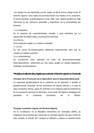 Las fuentes son los elementos con los cuales se fija la norma y luego la ley. El
derecho Agrario como todos los derechos tienen sus fuentes en la costumbre,
la norma admitida, la jurisprudencia y la ley. Más, esta materia también se halla
informada en los principios generales y específicos de la universalidad del
Derecho.
1.-La Costumbre.
Es la sucesión de comportamientos sociales y usos admitidos por La
colectividad de determinada circunscripción territorial.
2 La Norma.
Es la costumbre sujeta a un sistema invariable.
3.- La Ley.
Es una norma de carácter jurídico elaborada orgánicamente para que se
cumpla con rigidez coercitiva.
4.-La Jurisprudencia.
Es la praxis del caso particular en base de la hermenéutica legal.
Esta interpretación, uniformada por tres casos iguales en nuestra legislación,
constituye la jurisprudencia.
PrincipiosconstitucionalesylegalesquesustentanelderechoagrarioenVenezuela
Principio de la Promoción de la Agricultura para la Seguridad Alimentaria
La seguridad agroalimentaria de la población se ha enfocado a atender el
abastecimiento inmediato de los suministros de bienes básicos y a crear la
base productiva interna, capaz de enfrentar en el mediano plazo la insuficiencia
de la producción nacional de alimentos, como parte del objetivo estratégico de
garantizar la soberanía económica de la Nación.
Principio sustantivo vigente del Derecho Agrario.
En la Constitución de la República Bolivariana de Venezuela (2000), se
establecen los principios que encaminan la actividad agraria del país, dentro de
este contexto el artículo 307 condena el latifundio y planea su transformación
 