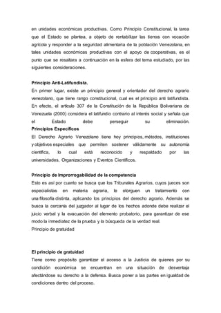 en unidades económicas productivas. Como Principio Constitucional, la tarea
que el Estado se plantea, a objeto de rentabilizar las tierras con vocación
agrícola y responder a la seguridad alimentaria de la población Venezolana, en
tales unidades económicas productivas con el apoyo de cooperativas, es el
punto que se resaltara a continuación en la esfera del tema estudiado, por las
siguientes consideraciones.
Principio Anti-Latifundista.
En primer lugar, existe un principio general y orientador del derecho agrario
venezolano, que tiene rango constitucional, cual es el principio anti latifundista.
En efecto, el artículo 307 de la Constitución de la República Bolivariana de
Venezuela (2000) considera el latifundio contrario al interés social y señala que
el Estado debe perseguir su eliminación.
Principios Específicos
El Derecho Agrario Venezolano tiene hoy principios, métodos, instituciones
y objetivos especiales que permiten sostener válidamente su autonomía
científica, lo cual está reconocido y respaldado por las
universidades, Organizaciones y Eventos Científicos.
Principio de Improrrogabilidad de la competencia
Esto es así por cuanto se busca que los Tribunales Agrarios, cuyos jueces son
especialistas en materia agraria, le otorguen un tratamiento con
una filosofía distinta, aplicando los principios del derecho agrario. Además se
busca la cercanía del juzgador al lugar de los hechos adonde debe realizar el
juicio verbal y la evacuación del elemento probatorio, para garantizar de ese
modo la inmediatez de la prueba y la búsqueda de la verdad real.
Principio de gratuidad
El principio de gratuidad
Tiene como propósito garantizar el acceso a la Justicia de quienes por su
condición económica se encuentran en una situación de desventaja
afectándose su derecho a la defensa. Busca poner a las partes en igualdad de
condiciones dentro del proceso.
 