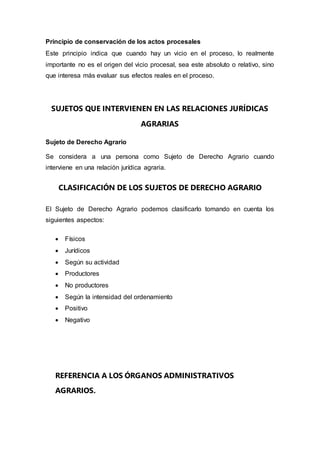 Principio de conservación de los actos procesales
Este principio indica que cuando hay un vicio en el proceso, lo realmente
importante no es el origen del vicio procesal, sea este absoluto o relativo, sino
que interesa más evaluar sus efectos reales en el proceso.
SUJETOS QUE INTERVIENEN EN LAS RELACIONES JURÍDICAS
AGRARIAS
Sujeto de Derecho Agrario
Se considera a una persona como Sujeto de Derecho Agrario cuando
interviene en una relación jurídica agraria.
CLASIFICACIÓN DE LOS SUJETOS DE DERECHO AGRARIO
El Sujeto de Derecho Agrario podemos clasificarlo tomando en cuenta los
siguientes aspectos:
 Físicos
 Jurídicos
 Según su actividad
 Productores
 No productores
 Según la intensidad del ordenamiento
 Positivo
 Negativo
REFERENCIA A LOS ÓRGANOS ADMINISTRATIVOS
AGRARIOS.
 