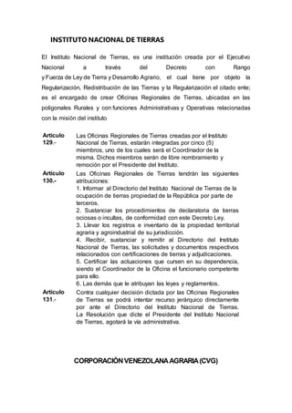 INSTITUTO NACIONAL DE TIERRAS
El Instituto Nacional de Tierras, es una institución creada por el Ejecutivo
Nacional a través del Decreto con Rango
y Fuerza de Ley de Tierra y Desarrollo Agrario, el cual tiene por objeto la
Regularización, Redistribución de las Tierras y la Regularización el citado ente;
es el encargado de crear Oficinas Regionales de Tierras, ubicadas en las
poligonales Rurales y con funciones Administrativas y Operativas relacionadas
con la misión del instituto
Artículo
129.-
Las Oficinas Regionales de Tierras creadas por el Instituto
Nacional de Tierras, estarán integradas por cinco (5)
miembros, uno de los cuales será el Coordinador de la
misma. Dichos miembros serán de libre nombramiento y
remoción por el Presidente del Instituto.
Artículo
130.-
Las Oficinas Regionales de Tierras tendrán las siguientes
atribuciones:
1. Informar al Directorio del Instituto Nacional de Tierras de la
ocupación de tierras propiedad de la República por parte de
terceros.
2. Sustanciar los procedimientos de declaratoria de tierras
ociosas o incultas, de conformidad con este Decreto Ley.
3. Llevar los registros e inventario de la propiedad territorial
agraria y agroindustrial de su jurisdicción.
4. Recibir, sustanciar y remitir al Directorio del Instituto
Nacional de Tierras, las solicitudes y documentos respectivos
relacionados con certificaciones de tierras y adjudicaciones.
5. Certificar las actuaciones que cursen en su dependencia,
siendo el Coordinador de la Oficina el funcionario competente
para ello.
6. Las demás que le atribuyan las leyes y reglamentos.
Artículo
131.-
Contra cualquier decisión dictada por las Oficinas Regionales
de Tierras se podrá intentar recurso jerárquico directamente
por ante el Directorio del Instituto Nacional de Tierras.
La Resolución que dicte el Presidente del Instituto Nacional
de Tierras, agotará la vía administrativa.
CORPORACIÓNVENEZOLANAAGRARIA(CVG)
 