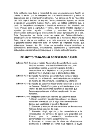 Esta institución nace bajo la necesidad de crear un organismo cuya función se
oriente a luchar por la búsqueda de la soberanía alimentaria y evitar la
dependencia por la importación de alimentos. Fue así que un 13 de noviembre
del 2001 bajo el Decreto de Ley de Tierras y Desarrollo Agrario, se crea la
Corporación Venezolana Agraria (CVA), como un instituto autónomo que, a
partir de las políticas, estrategias y directrices emanadas del Ministerio del
Poder Popular para la Agricultura y Tierras, tiene como finalidad impulsar el
aparato productivo agrario, coordinar y supervisar las actividades
empresariales del Estado para el desarrollo del sector agropecuario en el país.
Esta Corporación, se inicia como un sueño del Gobierno Bolivariano
encabezado por su máximo líder, el presidente de la República, Hugo Chávez
Frías, hoy en día es una realidad, y en cada amanecer se afianza en toda
la geografía nacional creciendo tanto en número de empresas filiales, que
actualmente superan las 20, como en productos, personal capacitado y
comunidades beneficiadas, desarrollando, coordinando y supervisando las
actividades empresariales del Estado para el impulso del sector agrario.
DEL INSTITUTO NACIONAL DE DESARROLLO RURAL
Artículo 132.- Se crea el Instituto Nacional de Desarrollo Rural, como
instituto autónomo adscrito al Ministerio del ramo, con
personalidad jurídica y patrimonio propio, distinto e
independiente de la República, el cual gozará de las
prerrogativas y privilegios que le otorga la ley a ésta.
Artículo 133.- El Instituto Nacional de Desarrollo Rural tiene por objeto
contribuir con el desarrollo rural integral del sector agrícola
en materia de infraestructura, capacitación y extensión.
Artículo 134.- El Instituto de Desarrollo Rural tendrá su sede en la ciudad
de Guanare, Estado Portuguesa y podrá establecer en el
interior del país las oficinas regionales o estadales que
fueren necesarias para el eficaz cumplimiento de sus
funciones.
Artículo 135.- Corresponde al Instituto Nacional de Desarrollo Rural:
1. Dirigir, coordinar y ejecutar las políticas y los planes
nacionales vinculados con el riego y el saneamiento de
tierras, que establezca el Ejecutivo Nacional.
2. Promover y velar por el uso sustentable de los recursos
hídricos de los sistemas de riego.
3. Fomentar, dirigir, ejecutar y dar mantenimiento a la
infraestructura de servicios de apoyo rural propiedad del
Estado, para la producción, transformación y
comercialización de rubros agroalimentarios.
4. Promover la construcción de obras de infraestructura
destinadas a extender las tierras bajo regadío, a cuyos
 