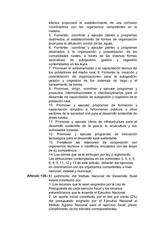 efectos propiciará el establecimiento de una comisión
coordinadora con los organismos competentes en la
materia.
5. Fomentar, coordinar y ejecutar planes y programas
destinados al establecimiento de formas de organización
local para la utilización común de las aguas.
6. Fomentar, coordinar y ejecutar planes y programas
destinados a la organización y consolidación de las
comunidades rurales, a través de las diversas formas
asociativas de autogestión, gestión y cogestión
contempladas en las leyes.
7. Promover el adiestramiento y la capacitación técnica de
los pobladores del medio rural. 8. Fomentar la creación y
consolidación de organizaciones para la autogestión,
gestión y cogestión de los sistemas de riego y el
saneamiento de tierras.
9. Promover, dirigir, coordinar y ejecutar programas y
proyectos interinstitucionales e interdisciplinarios para el
desarrollo de capacidades de autogestión y cogestión de la
población rural.
10. Promover y ejecutar programas de formación y
capacitación dirigidos a funcionarios públicos y otros
sectores de la sociedad civil para el desarrollo sostenible de
áreas rurales.
11. Promover y ejecutar obras de infraestructura para el
desarrollo sostenible de la pesca, la acuacultura y sus
actividades conexas.
12. Promover y ejecutar programas de innovación
tecnológica para el desarrollo rural sustentable.
13. Fortalecer las relaciones de cooperación con
organismos técnicos o científicos vinculados con las áreas
de su competencia.
14. Las demás que se le atribuyan por ley o reglamento.
Las atribuciones contempladas en los numerales 2, 3, 4, 5,
6, 8, 9, 11, 12 y 13 de este artículo, deberán ser ejercidas
en coordinación con los organismos competentes a nivel
nacional, estadal y municipal.
Artículo 136.- El patrimonio del Instituto Nacional de Desarrollo Rural
estará constituido por:
1. Los recursos que le sean asignados por la Ley de
Presupuesto de cada ejercicio fiscal y los recursos
extraordinarios que le acuerde el Ejecutivo Nacional.
2. Un aporte inicial constituido por el dos por ciento (2%)
del presupuesto asignado por el Ejecutivo Nacional al
Instituto Agrario Nacional para el ejercicio fiscal, previo
cumplimiento de los trámites correspondientes.
 