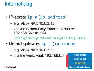 Internetlaag
● IP-adres: ip a (ip address)
– e.g. VBox NAT: 10.0.2.15
– vboxnet0/Host-Only Ethernet Adapter:
192.168.56.101-254
– /etc/sysconfig/network-scripts/ifcfg-IFACE
● Default gateway: ip r (ip route)
– e.g. VBox NAT: 10.0.2.2
– thuisnetwerk: vaak 192.168.0.1 Applicatie
Transport
Internet
Netwerkinterface
 