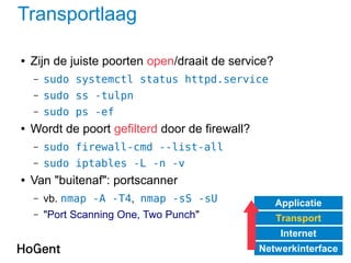Transportlaag
● Zijn de juiste poorten open/draait de service?
– sudo systemctl status httpd.service
– sudo ss -tulpn
– sudo ps -ef
● Wordt de poort gefilterd door de firewall?
– sudo firewall-cmd --list-all
– sudo iptables -L -n -v
● Van "buitenaf": portscanner
– vb. nmap -A -T4, nmap -sS -sU
– "Port Scanning One, Two Punch"
Applicatie
Transport
Internet
Netwerkinterface
 