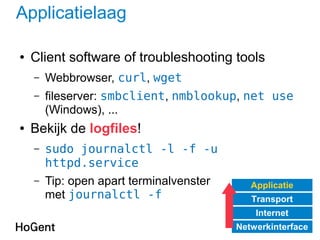 Applicatielaag
● Client software of troubleshooting tools
– Webbrowser, curl, wget
– fileserver: smbclient, nmblookup, net use
(Windows), ...
● Bekijk de logfiles!
– sudo journalctl -l -f -u
httpd.service
– Tip: open apart terminalvenster
met journalctl -f
Applicatie
Transport
Internet
Netwerkinterface
 