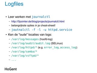 Logfiles
● Leer werken met journalctl
– http://0pointer.de/blog/projects/journalctl.html
– belangrijkste opties in je cheat-sheet!
– joutnalctl -f -l -u httpd.service
● Ken de "oude" locaties van logs:
– /var/log/messages (hoofd-log)
– /var/log/audit/audit.log (SELinux)
– /var/log/httpd/* (e.g. error_log, access_log)
– /var/log/samba/*
– /var/log/vsftpd/*
– ...
 