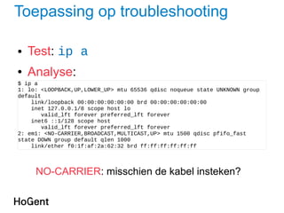 Toepassing op troubleshooting
● Test: ip a
● Analyse:
$ ip a
1: lo: <LOOPBACK,UP,LOWER_UP> mtu 65536 qdisc noqueue state UNKNOWN group
default
link/loopback 00:00:00:00:00:00 brd 00:00:00:00:00:00
inet 127.0.0.1/8 scope host lo
valid_lft forever preferred_lft forever
inet6 ::1/128 scope host
valid_lft forever preferred_lft forever
2: em1: <NO-CARRIER,BROADCAST,MULTICAST,UP> mtu 1500 qdisc pfifo_fast
state DOWN group default qlen 1000
link/ether f0:1f:af:2a:62:32 brd ff:ff:ff:ff:ff:ff
NO-CARRIER: misschien de kabel insteken?
 