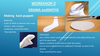 WORKSHOP-3
DRAMA andMATHS
Making Sock puppet:
Materials;
A pair of white or desired color socks
Scissors, ruler, compass
Cardboard, colored felt fabric
Toys eye,Glue
Fabrication
Get a white cotton socks.It should extend to the elbow When you
put it on your hand.
Make a smallhole in the sock to enter the carton.
Cut an oval cardboard 5cm in widthand 7.5cmtall as seen in the
picture.
Paste card board to socks.
 