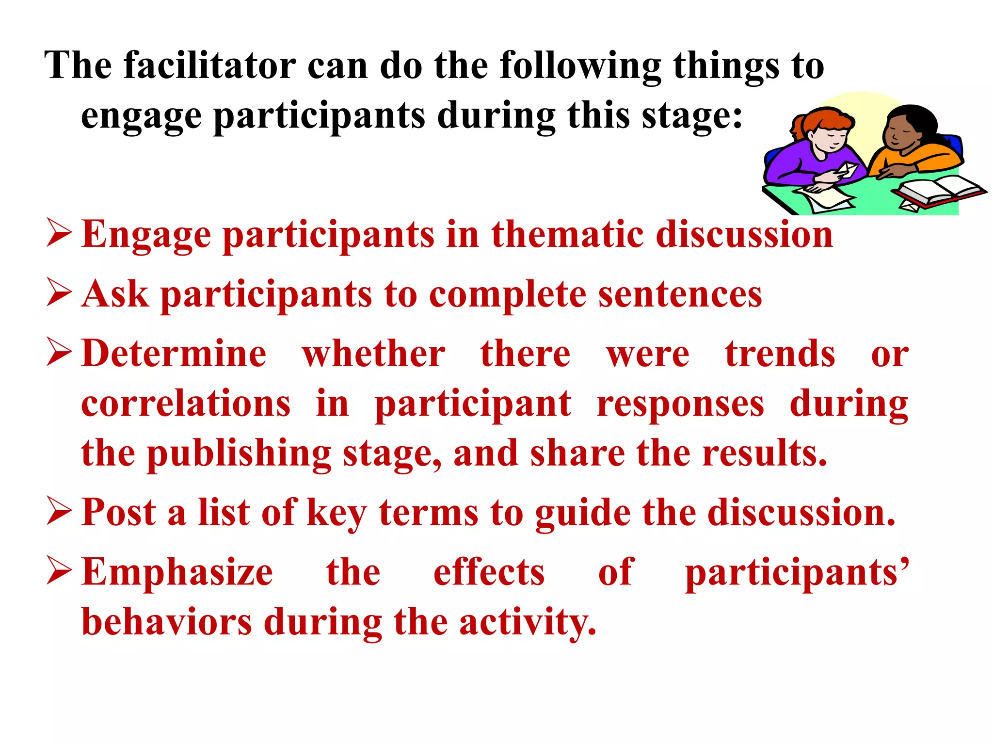 The facilitator can do the following things to
engage participants during this stage:
Engage participants in thematic discussion
Ask participants to complete sentences
Determine whether there were trends or
correlations in participant responses during
the publishing stage, and share the results.
Post a list of key terms to guide the discussion.
Emphasize the effects of participants’
behaviors during the activity.
 