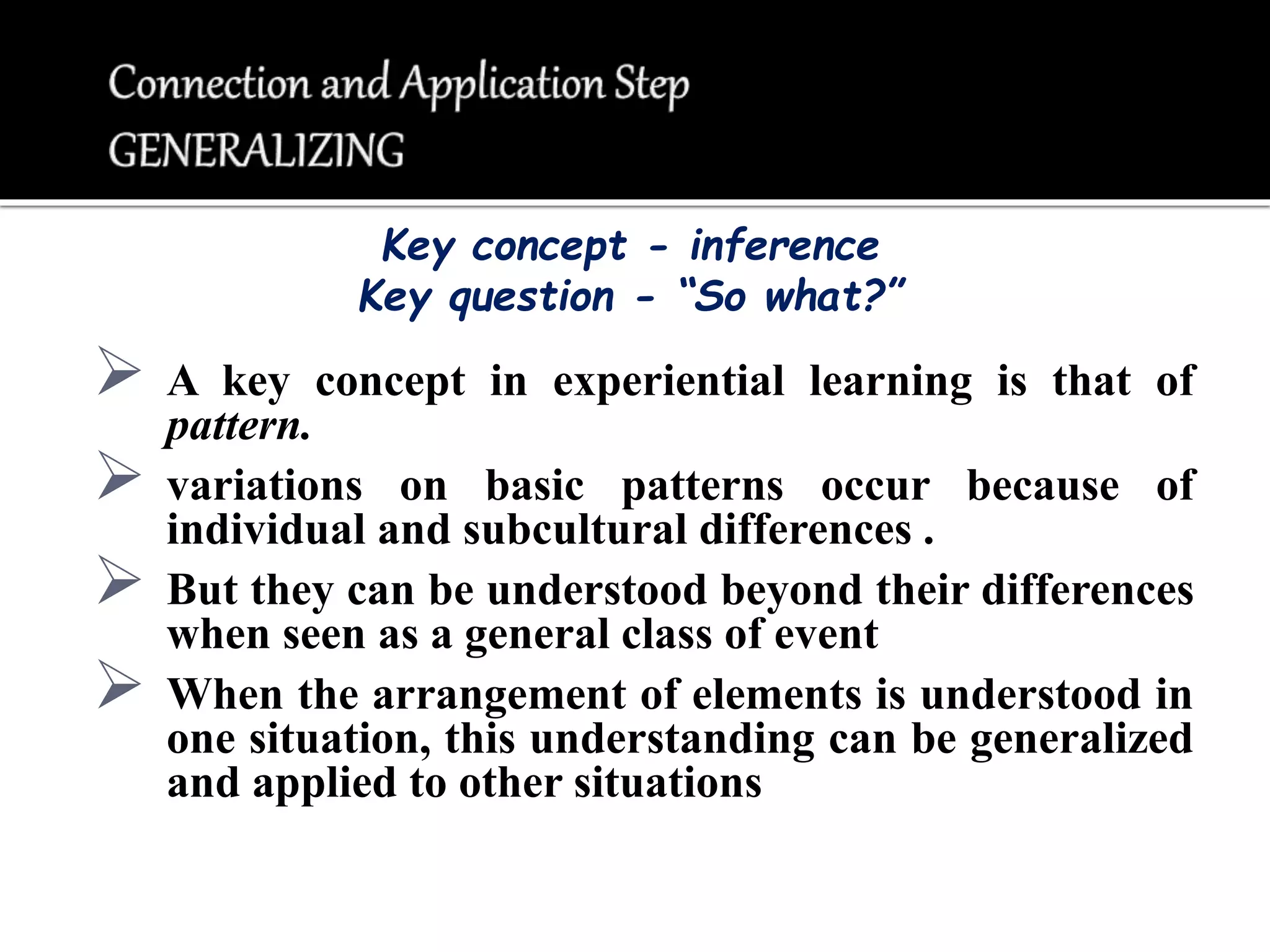  A key concept in experiential learning is that of
pattern.
 variations on basic patterns occur because of
individual and subcultural differences .
 But they can be understood beyond their differences
when seen as a general class of event
 When the arrangement of elements is understood in
one situation, this understanding can be generalized
and applied to other situations
Key concept - inference
Key question - “So what?”
 