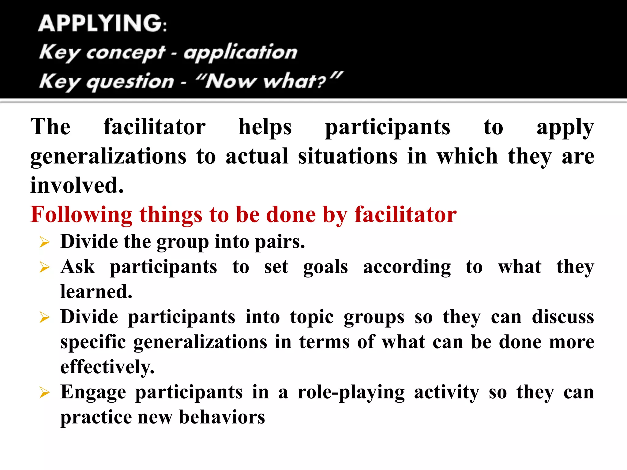 The facilitator helps participants to apply
generalizations to actual situations in which they are
involved.
Following things to be done by facilitator
 Divide the group into pairs.
 Ask participants to set goals according to what they
learned.
 Divide participants into topic groups so they can discuss
specific generalizations in terms of what can be done more
effectively.
 Engage participants in a role-playing activity so they can
practice new behaviors
 