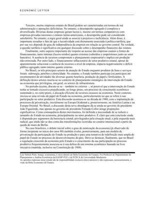 E C O N O M I C L E T T E R
__________________________________________________________________________________
Terceiro, muitas empresas estatais do Brasil podem ser caracterizadas em termos de má
administração e operações deficitárias. No entanto, o desempenho agregado é complexo e
diversificado. Diversas destas empresas geram lucros e, mesmo em termos comparativos com
empresas privadas nacionais e estatais latino-americanas, o desempenho pode ser considerado
satisfatório. No entanto, a regra geral ainda se associa à prejuízos e ineficiência. Além disso, é
importante ressaltar o fato de que a lucratividade está diretamente associada à política tarifária, que
por sua vez depende do grau de independência da empresa em relação ao governo central. Na verdade,
a questão tarifária é significativa em qualquer discussão sobre o desempenho financeiro das estatais.
Finalmente, outro aspecto importante diz respeito ao acesso das empresas estatais a fontes de
financiamento, tanto internas (lucros retidos) quanto externas (subsídios e empréstimos junto ao setor
bancário). A ausência de recursos compromete o planejamento empresarial e implica em produção
não-otimizada. Por outro lado, o financiamento inflacionário do setor produtivo estatal, apesar de
aparentemente solucionar a carência de recursos a nível da empresa, impacta negativamente o déficit
público agregado, tanto interno quanto externo.
No Brasil, os três principais setores de atuação do Estado enquanto produtor de bens e serviços
foram: siderurgia, petróleo e eletricidade. No entanto, o Estado também participa (ou participou até
recentemente) de atividades tão diversas quanto hotelaria, produção de papel e fertilizantes. A
definição destes setores inseria-se no contexto de planejamento estratégico da intervenção do Estado
na economia que privilegiou, em geral, os setores de infraestrutura.
No período recente, discute-se se – também no exterior –, sé possível que a intervenção do Estado
tenha se tornado excessiva prejudicando, no longo prazo, um processo de crescimento econômico
sustentado e, no curto prazo, a alocação eficiente de recursos escassos na economia. Neste contexto,
iniciou-se uma revisão do papel do Estado na economia, particularmente no que se refere à sua
participação no setor produtivo. Esta discussão acentuou-se na década de 1980, com a implantação de
processos de privatização, inicialmente na Europa Ocidental e, posteriormente, na América Latina e na
Europa Oriental. No Brasil, a discussão desta nova abordagem dá-se ainda no governo do presidente
João Figueiredo, mas apenas no governo do presidente Fernado Collor atinge proporções
significativas. Como consequência destes movimentos, foi definida a necessidade de se reduzir o
tamanho do Estado na economia, principalmente no setor produtivo. É claro que esta conclusão ainda
é disputada por segmentos da burocracia estatal, privilegiados pela situação atual, e pela esquerda mais
radical, que ainda não se deu conta das transformações ocorridas no cenário internacional a partir da
queda do muro de Berlin.
No caso brasileiro, o debate inicial sobre o grau de estatização da economia (já observado de
forma incipiente no início dos anos 80) também evolui, posteriormente, para um modelo de
privatização da participação do Estado na produção e para uma tentativa de redefinição mais ampla do
papel do Estado no processo de desenvolvimento do país. Deve-se destacar, finalmente, que no Brasil
a regulação crescente da economia pelo Estado e o crescimento da sua participação no processo
produtivo frequentemente associou-se à sua defesa de um sistema econômico baseado na livre
iniciativa (mantida, inclusive na Constituição de 1988).
Luiz Nelson Porto Araujo, economista, é sócio-diretor da Delta Economics & Finance. Foi Professor do Departamento de
Planejamento e Análise Econômica da EAESP-FGV e da FCECA da Universidade Mackenzie.
As opiniões expressas nesse estudo são de responsabilidade exclusiva do(s) autor(es) e não expressam, necessariamente, a
visão da Delta Economics & Finance.
 