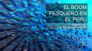 EL BOOM
PESQUERO EN
EL PERU
Elaborado por:
Luis Miguel Burgos Carrazco
 