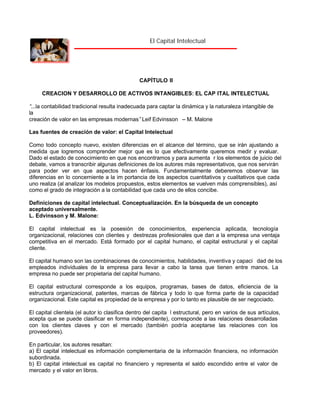 El Capital Intelectual

CAPÍTULO II
CREACION Y DESARROLLO DE ACTIVOS INTANGIBLES: EL CAP ITAL INTELECTUAL
“
...la contabilidad tradicional resulta inadecuada para captar la dinámica y la naturaleza intangible de
la
creación de valor en las empresas modernas”Leif Edvinsson – M. Malone
Las fuentes de creación de valor: el Capital Intelectual
Como todo concepto nuevo, existen diferencias en el alcance del término, que se irán ajustando a
medida que logremos comprender mejor que es lo que efectivamente queremos medir y evaluar.
Dado el estado de conocimiento en que nos encontramos y para aumenta r los elementos de juicio del
debate, vamos a transcribir algunas definiciones de los autores más representativos, que nos servirán
para poder ver en que aspectos hacen énfasis. Fundamentalmente deberemos observar las
diferencias en lo concerniente a la im portancia de los aspectos cuantitativos y cualitativos que cada
uno realiza (al analizar los modelos propuestos, estos elementos se vuelven más comprensibles), así
como el grado de integración a la contabilidad que cada uno de ellos concibe.
Definiciones de capital intelectual. Conceptualización. En la búsqueda de un concepto
aceptado universalmente.
L. Edvinsson y M. Malone:
El capital intelectual es la posesión de conocimientos, experiencia aplicada, tecnología
organizacional, relaciones con clientes y destrezas profesionales que dan a la empresa una ventaja
competitiva en el mercado. Está formado por el capital humano, el capital estructural y el capital
cliente.
El capital humano son las combinaciones de conocimientos, habilidades, inventiva y capaci dad de los
empleados individuales de la empresa para llevar a cabo la tarea que tienen entre manos. La
empresa no puede ser propietaria del capital humano.
El capital estructural corresponde a los equipos, programas, bases de datos, eficiencia de la
estructura organizacional, patentes, marcas de fábrica y todo lo que forma parte de la capacidad
organizacional. Este capital es propiedad de la empresa y por lo tanto es plausible de ser negociado.
El capital clientela (el autor lo clasifica dentro del capita l estructural, pero en varios de sus artículos,
acepta que se puede clasificar en forma independiente), corresponde a las relaciones desarrolladas
con los clientes claves y con el mercado (también podría aceptarse las relaciones con los
proveedores).
En particular, los autores resaltan:
a) El capital intelectual es información complementaria de la información financiera, no información
subordinada.
b) El capital intelectual es capital no financiero y representa el saldo escondido entre el valor de
mercado y el valor en libros.

 