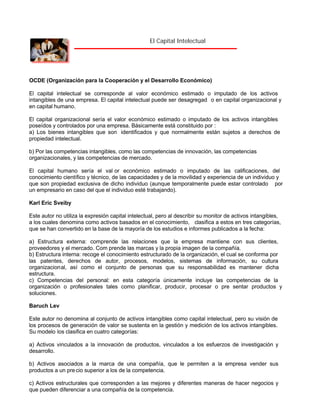El Capital Intelectual

OCDE (Organización para la Cooperación y el Desarrollo Económico)
El capital intelectual se corresponde al valor económico estimado o imputado de los activos
intangibles de una empresa. El capital intelectual puede ser desagregad o en capital organizacional y
en capital humano.
El capital organizacional sería el valor económico estimado o imputado de los activos intangibles
poseídos y controlados por una empresa. Básicamente está constituido por :
a) Los bienes intangibles que son identificados y que normalmente están sujetos a derechos de
propiedad intelectual.
b) Por las competencias intangibles, como las competencias de innovación, las competencias
organizacionales, y las competencias de mercado.
El capital humano sería el val or económico estimado o imputado de las calificaciones, del
conocimiento científico y técnico, de las capacidades y de la movilidad y experiencia de un individuo y
que son propiedad exclusiva de dicho individuo (aunque temporalmente puede estar controlado por
un empresario en caso del que el individuo esté trabajando).
Karl Eric Sveiby
Este autor no utiliza la expresión capital intelectual, pero al describir su monitor de activos intangibles,
a los cuales denomina como activos basados en el conocimiento, clasifica a estos en tres categorías,
que se han convertido en la base de la mayoría de los estudios e informes publicados a la fecha:
a) Estructura externa: comprende las relaciones que la empresa mantiene con sus clientes,
proveedores y el mercado. Com prende las marcas y la propia imagen de la compañía.
b) Estructura interna: recoge el conocimiento estructurado de la organización, el cual se conforma por
las patentes, derechos de autor, procesos, modelos, sistemas de información, su cultura
organizacional, así como el conjunto de personas que su responsabilidad es mantener dicha
estructura.
c) Competencias del personal: en esta categoría únicamente incluye las competencias de la
organización o profesionales tales como planificar, producir, procesar o pre sentar productos y
soluciones.
Baruch Lev
Este autor no denomina al conjunto de activos intangibles como capital intelectual, pero su visión de
los procesos de generación de valor se sustenta en la gestión y medición de los activos intangibles.
Su modelo los clasifica en cuatro categorías:
a) Activos vinculados a la innovación de productos, vinculados a los esfuerzos de investigación y
desarrollo.
b) Activos asociados a la marca de una compañía, que le permiten a la empresa vender sus
productos a un pre cio superior a los de la competencia.
c) Activos estructurales que corresponden a las mejores y diferentes maneras de hacer negocios y
que pueden diferenciar a una compañía de la competencia.

 