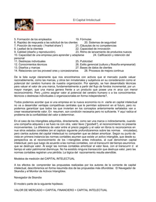 El Capital Intelectual

5. Formación de los empleados
19. Fórmulas
6. Rapidez de respuesta a las solicitud de los clientes
20. Sistemas de seguridad
7. Posición de mercado (“
market share”
)
21. Cláusulas de no competencias
8. Lealtad de la clientela
22. Capacidad de innovación
9. Calidad (diseño y reproducción).
23. Ritmo de lanzamiento de productos nuevos
10. Capacidad de una empresa para aprender y adaptarse
24. Calificación y retención del
personal
11. Destrezas individuales
25. Publicidad
12. Conocimientos técnicos
26. Estilo gerencial (cultura y filosofía empresarial)
13. Diseños y marcas
27. Bases de datos de clientes
14. Relaciones con los proveed ores y concesionarios
28. Procesos de mejora continua
De la lista surge claramente que nos encontramos con activos que el mercado puede valuar
razonablemente, como las marcas, y otros tan inmateriales y subjetivos en su consideración como el
potencial de l cerebro humano de nuestra organización. Por ejemplo, se han desarrollado técnicas
para valuar el valor de una marca, fundamentalmente a partir del flujo de fondos incremental, por un
mayor margen, que una marca genera frente a un producto que posee una m arca con menor
reconocimiento. Pero ¿cómo asignar valor al potencial del cerebro humano o a los conocimientos
técnicos o destrezas individuales o organizacionales en forma independiente?.
Todos podemos acordar que si una empresa en la nueva economía no in vierte en capital intelectual
no va a desarrollar ventajas competitivas centrales que le permitan sobrevivir en el futuro, pero no
podemos garantizar que todos los que inviertan en los conceptos anteriormente señalados van a
crear necesariamente valor. En resumen, son condición necesaria pero no suficiente. Y aquí radica el
problema de la confiabilidad del valor a determinar.
En el caso de los intangibles adquiridos, directamente, como ser una marca o indirectamente, cuando
una compañía adquiere o se fusio na con otra, valor llave (“
goodwill” el reconocimiento no presenta
),
inconvenientes. La diferencia de valor entre el precio pagado y el valor en libros lo reconocemos en
nue stros estados contables (en el capitulo siguiente profundizaremos sobre las normas vinculadas),
pero ciertos autores del capital intelectual no comparten que se deban amortizar. Según su punto de
vista en primera instancia las normas contables asumen que existe un activo intangible, que desde su
perspectiva es el reconocimiento de los i ntangibles antes indicados, al cual denominan capital
intelectual; pero que luego de acuerdo a las normas contables, con el transcurrir del tiempo asumimos
que se destruye valor. Al exigir las normas contables amortizar el valor llave, con el transcurrir d el
tiempo el valor patrimonial disminuye. No ha existido ninguna transacción que destruya valor, pero las
normas contables registran una pérdida. La lógica del razonamiento resulta atendible.
Modelos de medición del CAPITAL INTELECTUAL
A los efectos de comprender las propuestas realizadas por los autores de la corriente de capital
intelectual, describiremos en forma resumida dos de las propuestas más difundidas: El Navegador de
Skandia y el Monitor de Activos Intangibles.
Navegador de Skandia
El model o parte de la siguiente hipótesis:
VALOR DE MERCADO = CAPITAL FINANCIERO + CAPITAL INTELECTUAL

 